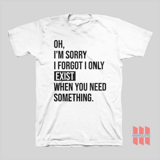 I’m Sorry I Forgot I Only Exist When You Need Something T-shirt